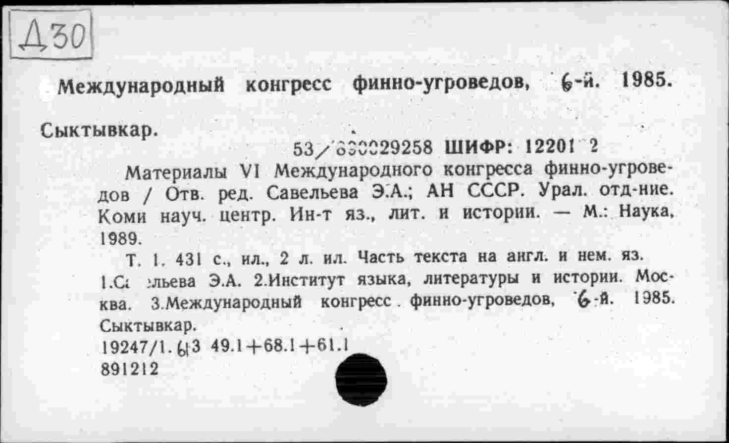 ﻿Д50І
Международный конгресс финно-угроведов, G*«*- 1985.
Сыктывкар.
53/830029258 ШИФР: 12201 2
Материалы VI Международного конгресса финно-угроведов / Отв. ред. Савельева Э.А.; АН СССР. Урал, отд-ние. Коми науч, центр. Ин-т яз., лит. и истории. — М.: Наука, 1989.
T. 1. 431 с., ил„ 2 л. ил. Часть текста на англ, и нем. яз. l.Çt :льева Э.А. 2.Институт языка, литературы и истории. Москва. 3.Международный конгресс. финно-угроведов, ’&-й. 1985. Сыктывкар.
19247/1.^3 49.1+68.14-61.1 891212